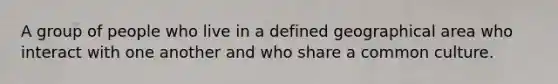 A group of people who live in a defined geographical area who interact with one another and who share a common culture.