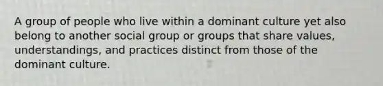 A group of people who live within a dominant culture yet also belong to another social group or groups that share values, understandings, and practices distinct from those of the dominant culture.