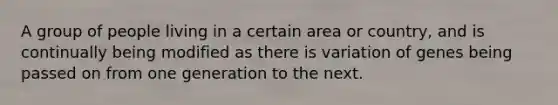 A group of people living in a certain area or country, and is continually being modified as there is variation of genes being passed on from one generation to the next.