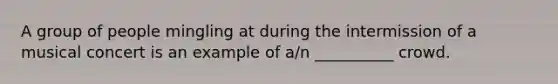 A group of people mingling at during the intermission of a musical concert is an example of a/n __________ crowd.