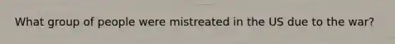 What group of people were mistreated in the US due to the war?