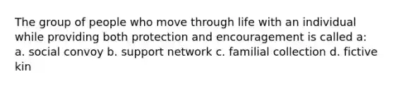 The group of people who move through life with an individual while providing both protection and encouragement is called a: a. social convoy b. support network c. familial collection d. fictive kin