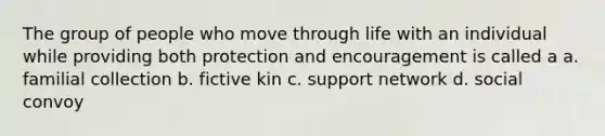 The group of people who move through life with an individual while providing both protection and encouragement is called a a. familial collection b. fictive kin c. support network d. social convoy