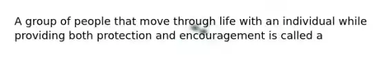 A group of people that move through life with an individual while providing both protection and encouragement is called a