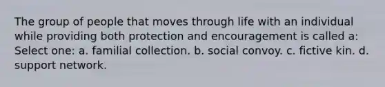 The group of people that moves through life with an individual while providing both protection and encouragement is called a: Select one: a. familial collection. b. social convoy. c. fictive kin. d. support network.