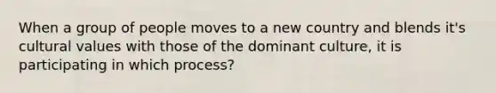 When a group of people moves to a new country and blends it's cultural values with those of the dominant culture, it is participating in which process?