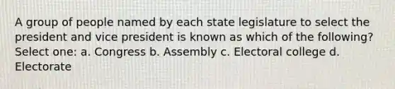 A group of people named by each state legislature to select the president and vice president is known as which of the following? Select one: a. Congress b. Assembly c. Electoral college d. Electorate