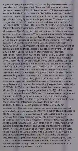 A group of people named by each state legislature to select the president and vice president There are 538 electoral voters because there are 100 U.S. Senators and 438 Representatives. Votes in the electoral college are divided by state: each state receives three votes automatically and the remaining votes are apportioned roughly according to population. The number of congressional districts matters most in determining a states' influence in the election. The number of electors id decided by the number of congressional districts in a state plus the number of senators. Therefore, the minimum number of electors a state can have is three. electors. This is specified by Article II, Section 1, Clause 2. States may gain or loose electors every ten years when the U.S. census is conducted. 48 states have FPTP voting system, but Nebraska and Maine use Congressional District systems 1964: 23rd Amendment gives D.C. the same amount of electoral votes as the least populous state (Wyoming), enabling D.C. citizens' votes to count in the presidential election Territories (Puerto Rico, Guam, Marianna, and U.S. Virgin Islands) are not part of the electoral college > 4.4 million U.S. citizens whose votes do not count Citizens living outside of the U.S. can mail-in a postal vote to the last state they resided in. However, the vote of a U.S. citizens that moved from a U.S. state to any of the territories does not count as long as they reside in the territories. Electors are selected by the political parties. Electors. promise they will vote as the state's citizens want them to, but they are free to vote as they please. 87 times in history electors have voted against the will of the people. The electors met in early December to determine who wins the presidency WHY WAS IT ESTABLISHED? > Hamilton distrusted the common people -- elitism ("Your people sir are a great beast" to TJ) > Information moved slowly in the late 1700s and the nation was so large when the electoral college system was devised that the founding fathers wanted the electors to gather in D.C. so they would have the most recent information to make their decision. CONSEQUENCES > Makes populous states a priority for candidates > Protects small states because in a close contest, every electoral vote counts WHAT IF THE ELECTORAL COLLEGE IS TIED? > House of Representatives breaks a 269-269 tie or a tie where a third-party candidate prevents either major part candidate from winning a majority > Representatives must vote as states not individuals > Each state has one vote, making the system disproportionate > The Senate independently chooses the VP > Ties can happen at any point since there are 50 votes in the House and 100 Senators in the Senate > If the House is tied on its choice of president, the VP chosen by the Senate becomes acting president until the House chooses a president. > If both the House and the Senate are tied, the Speaker of the House becomes acting president until either the House or the Senate chooses a president or a VP.