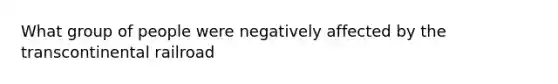 What group of people were negatively affected by the transcontinental railroad