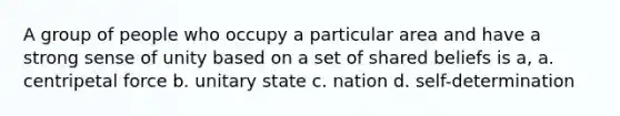 A group of people who occupy a particular area and have a strong sense of unity based on a set of shared beliefs is a, a. centripetal force b. unitary state c. nation d. self-determination