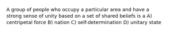 A group of people who occupy a particular area and have a strong sense of unity based on a set of shared beliefs is a A) centripetal force B) nation C) self-determination D) unitary state