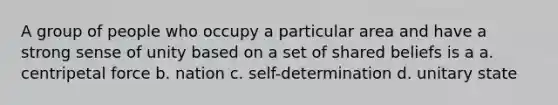 A group of people who occupy a particular area and have a strong sense of unity based on a set of shared beliefs is a a. centripetal force b. nation c. self-determination d. unitary state