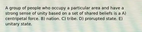 A group of people who occupy a particular area and have a strong sense of unity based on a set of shared beliefs is a A) centripetal force. B) nation. C) tribe. D) prorupted state. E) unitary state.