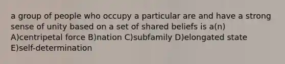 a group of people who occupy a particular are and have a strong sense of unity based on a set of shared beliefs is a(n) A)centripetal force B)nation C)subfamily D)elongated state E)self-determination