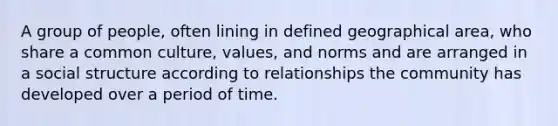 A group of people, often lining in defined geographical area, who share a common culture, values, and norms and are arranged in a social structure according to relationships the community has developed over a period of time.