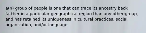 a(n) group of people is one that can trace its ancestry back farther in a particular geographical region than any other group, and has retained its uniqueness in cultural practices, social organization, and/or language