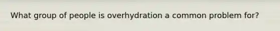 What group of people is overhydration a common problem for?