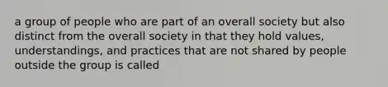 a group of people who are part of an overall society but also distinct from the overall society in that they hold values, understandings, and practices that are not shared by people outside the group is called