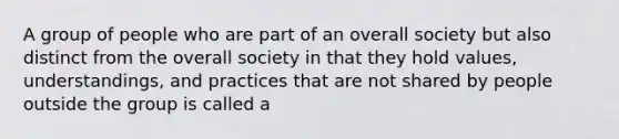 A group of people who are part of an overall society but also distinct from the overall society in that they hold values, understandings, and practices that are not shared by people outside the group is called a