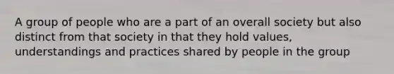 A group of people who are a part of an overall society but also distinct from that society in that they hold values, understandings and practices shared by people in the group