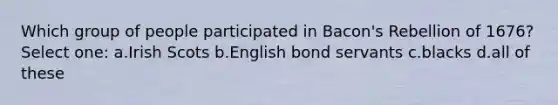 Which group of people participated in Bacon's Rebellion of 1676? Select one: a.Irish Scots b.English bond servants c.blacks d.all of these