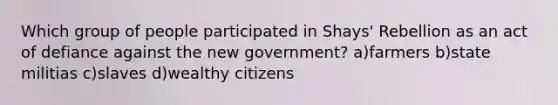 Which group of people participated in Shays' Rebellion as an act of defiance against the new government? a)farmers b)state militias c)slaves d)wealthy citizens