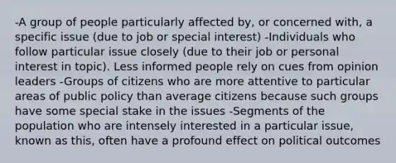 -A group of people particularly affected by, or concerned with, a specific issue (due to job or special interest) -Individuals who follow particular issue closely (due to their job or personal interest in topic). Less informed people rely on cues from opinion leaders -Groups of citizens who are more attentive to particular areas of public policy than average citizens because such groups have some special stake in the issues -Segments of the population who are intensely interested in a particular issue, known as this, often have a profound effect on political outcomes