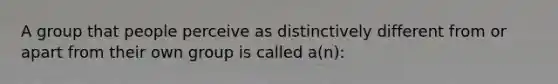 A group that people perceive as distinctively different from or apart from their own group is called a(n):