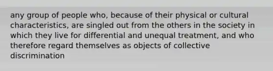 any group of people who, because of their physical or cultural characteristics, are singled out from the others in the society in which they live for differential and unequal treatment, and who therefore regard themselves as objects of collective discrimination