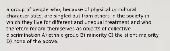 a group of people who, because of physical or cultural characteristics, are singled out from others in the society in which they live for different and unequal treatment and who therefore regard themselves as objects of collective discrimination A) ethnic group B) minority C) the silent majority D) none of the above.