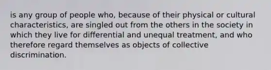 is any group of people who, because of their physical or cultural characteristics, are singled out from the others in the society in which they live for differential and unequal treatment, and who therefore regard themselves as objects of collective discrimination.