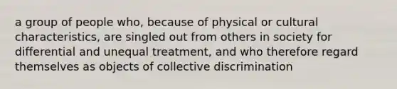 a group of people who, because of physical or cultural characteristics, are singled out from others in society for differential and unequal treatment, and who therefore regard themselves as objects of collective discrimination