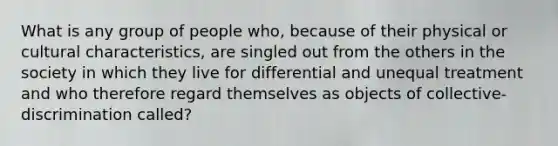 What is any group of people who, because of their physical or cultural characteristics, are singled out from the others in the society in which they live for differential and unequal treatment and who therefore regard themselves as objects of collective-discrimination called?