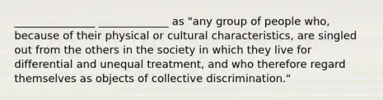 _______________ _____________ as "any group of people who, because of their physical or cultural characteristics, are singled out from the others in the society in which they live for differential and unequal treatment, and who therefore regard themselves as objects of collective discrimination."