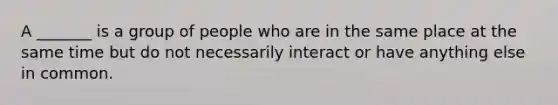 A _______ is a group of people who are in the same place at the same time but do not necessarily interact or have anything else in common.