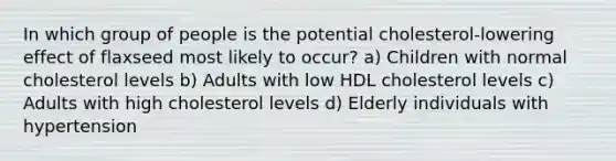 In which group of people is the potential cholesterol-lowering effect of flaxseed most likely to occur? a) Children with normal cholesterol levels b) Adults with low HDL cholesterol levels c) Adults with high cholesterol levels d) Elderly individuals with hypertension