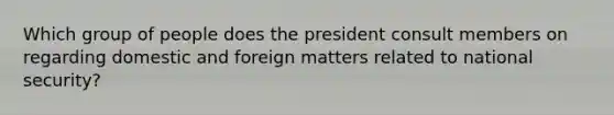 Which group of people does the president consult members on regarding domestic and foreign matters related to national security?