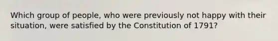 Which group of people, who were previously not happy with their situation, were satisfied by the Constitution of 1791?