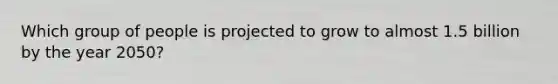 Which group of people is projected to grow to almost 1.5 billion by the year 2050?