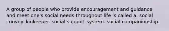 A group of people who provide encouragement and guidance and meet one's social needs throughout life is called a: social convoy. kinkeeper. social support system. social companionship.