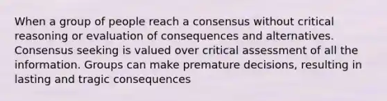 When a group of people reach a consensus without critical reasoning or evaluation of consequences and alternatives. Consensus seeking is valued over critical assessment of all the information. Groups can make premature decisions, resulting in lasting and tragic consequences