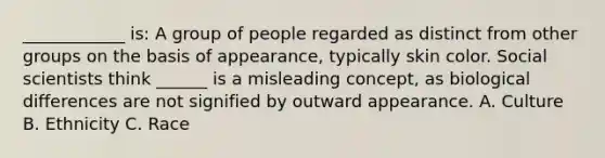 ____________ is: A group of people regarded as distinct from other groups on the basis of appearance, typically skin color. Social scientists think ______ is a misleading concept, as biological differences are not signified by outward appearance. A. Culture B. Ethnicity C. Race