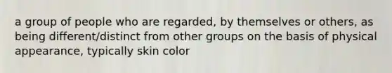 a group of people who are regarded, by themselves or others, as being different/distinct from other groups on the basis of physical appearance, typically skin color