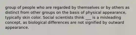 group of people who are regarded by themselves or by others as distinct from other groups on the basis of physical appearance, typically skin color. Social scientists think ___ is a misleading concept, as biological differences are not signified by outward appearance.