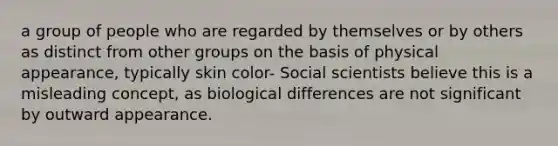 a group of people who are regarded by themselves or by others as distinct from other groups on the basis of physical appearance, typically skin color- Social scientists believe this is a misleading concept, as biological differences are not significant by outward appearance.