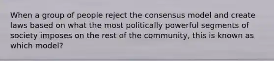 When a group of people reject the consensus model and create laws based on what the most politically powerful segments of society imposes on the rest of the community, this is known as which model?