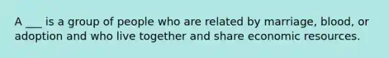 A ___ is a group of people who are related by marriage, blood, or adoption and who live together and share economic resources.