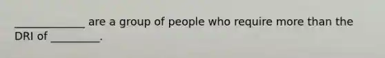 _____________ are a group of people who require more than the DRI of _________.