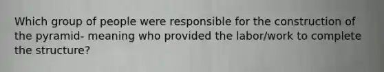 Which group of people were responsible for the construction of the pyramid- meaning who provided the labor/work to complete the structure?