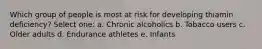 Which group of people is most at risk for developing thiamin deficiency? Select one: a. Chronic alcoholics b. Tobacco users c. Older adults d. Endurance athletes e. Infants